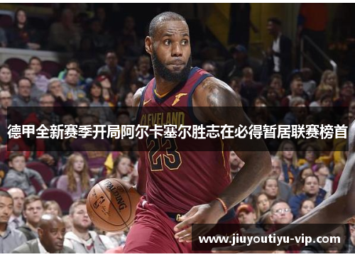 德甲全新赛季开局阿尔卡塞尔胜志在必得暂居联赛榜首