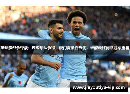 英超激烈争夺战：顶级球队争锋，豪门竞争白热化，谁能最终问鼎冠军宝座