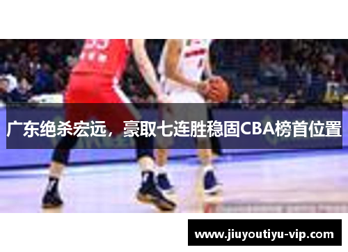 广东绝杀宏远，豪取七连胜稳固CBA榜首位置