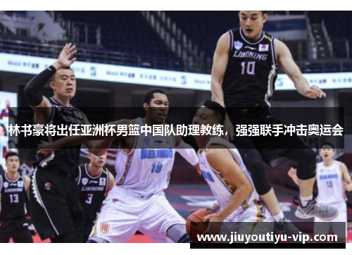 林书豪将出任亚洲杯男篮中国队助理教练，强强联手冲击奥运会