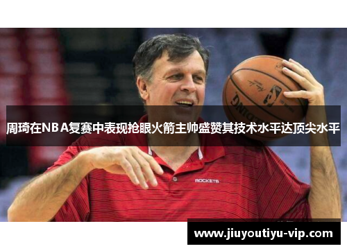 周琦在NBA复赛中表现抢眼火箭主帅盛赞其技术水平达顶尖水平