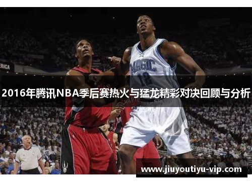 2016年腾讯NBA季后赛热火与猛龙精彩对决回顾与分析