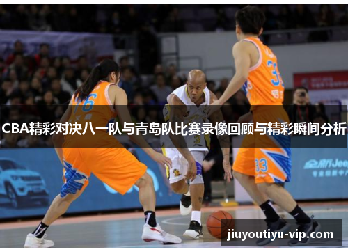 CBA精彩对决八一队与青岛队比赛录像回顾与精彩瞬间分析