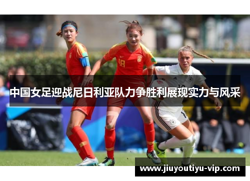 中国女足迎战尼日利亚队力争胜利展现实力与风采