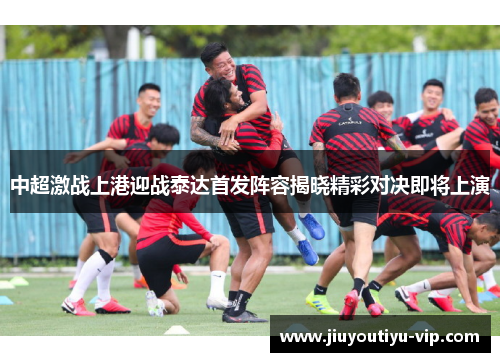 中超激战上港迎战泰达首发阵容揭晓精彩对决即将上演