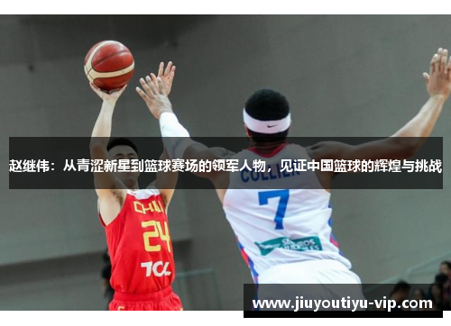 赵继伟：从青涩新星到篮球赛场的领军人物，见证中国篮球的辉煌与挑战